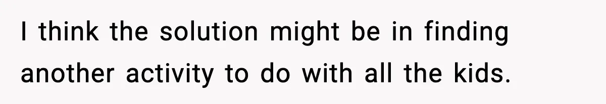 I think the solution might be in finding another activity to do with all the kids.