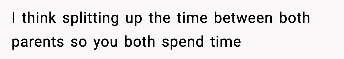 I think splitting up the time between both parents so you both spend time