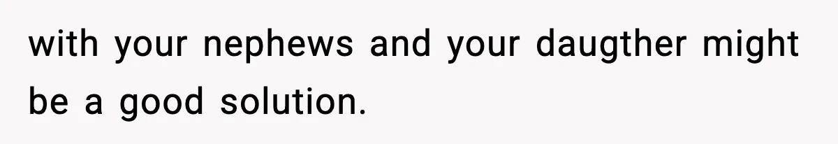 with your nephews and your daugther might be a good solution.