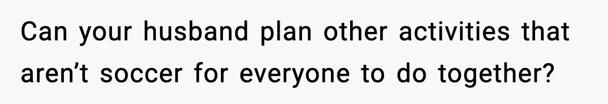 Can your husband plan other activities that aren’t soccer for everyone to do together?