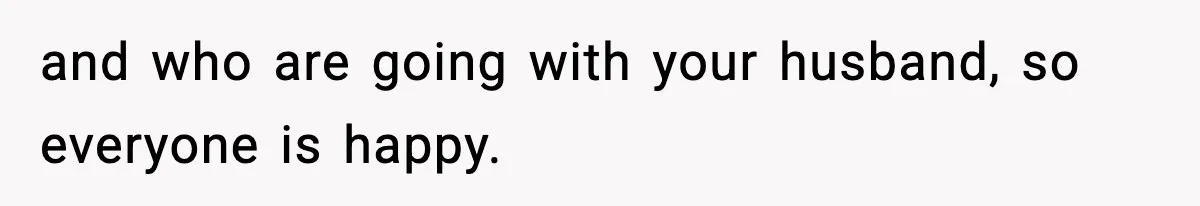and who are going with your husband, so everyone is happy.