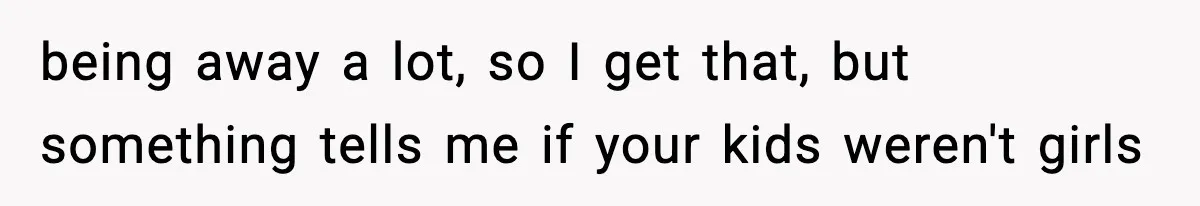 being away a lot, so I get that, but something tells me if your kids weren't girls