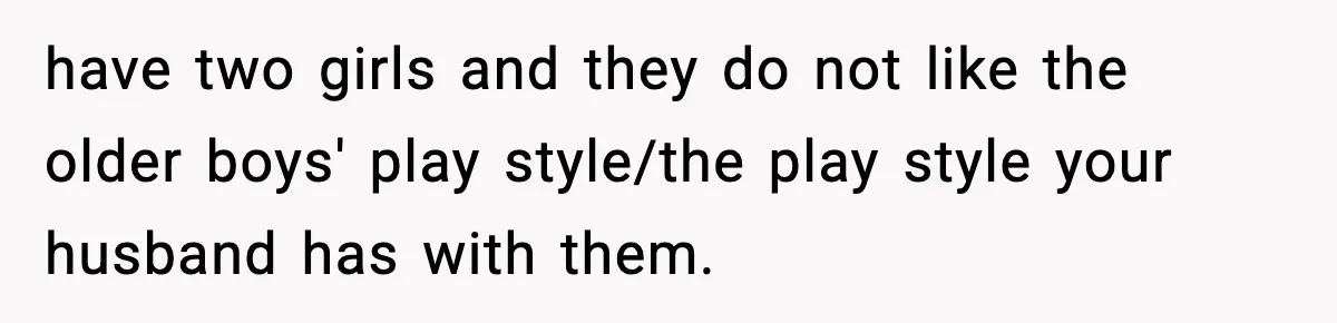 have two girls and they do not like the older boys' play style/the play style your husband has with them.