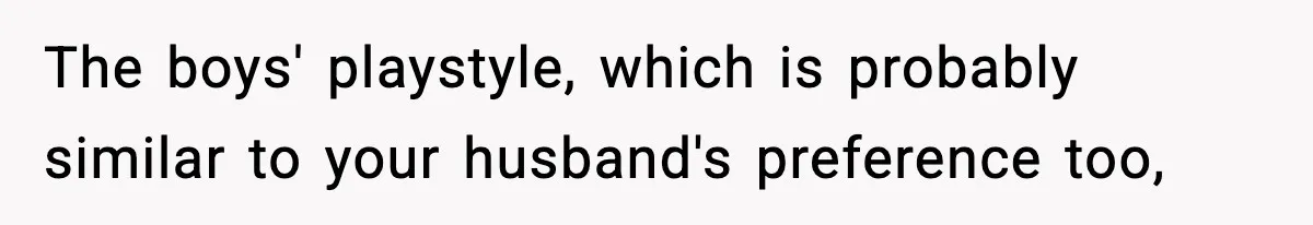 The boys' playstyle, which is probably similar to your husband's preference too,