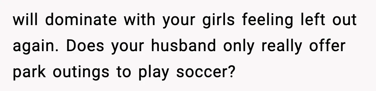 will dominate with your girls feeling left out again. Does your husband only really offer park outings to play soccer?