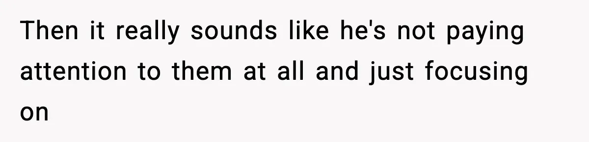 Then it really sounds like he's not paying attention to them at all and just focusing on