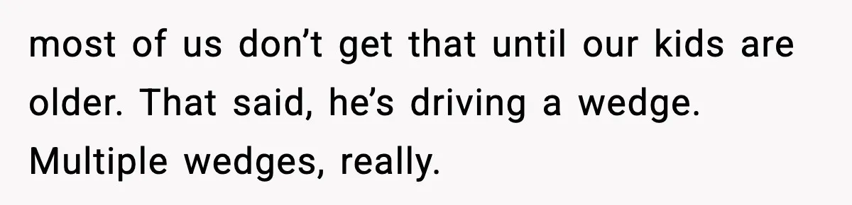 most of us don’t get that until our kids are older. That said, he’s driving a wedge. Multiple wedges, really.