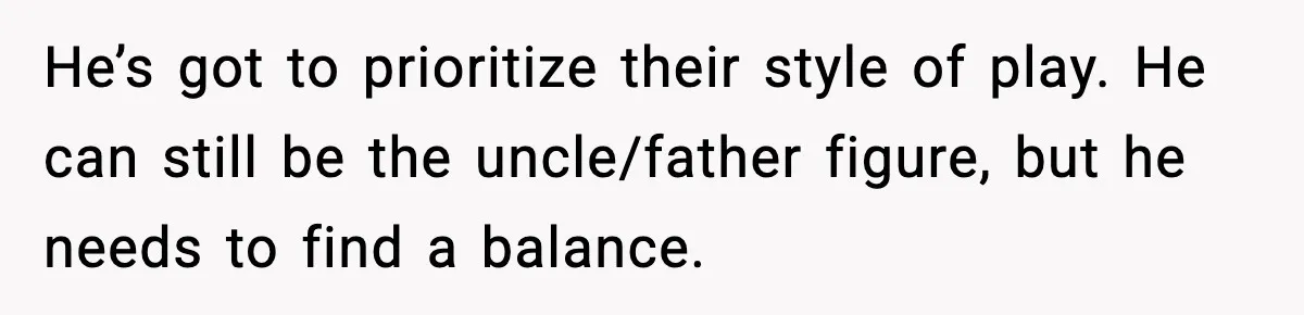 He’s got to prioritize their style of play. He can still be the uncle/father figure, but he needs to find a balance.