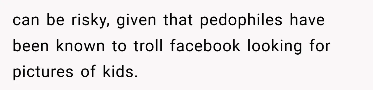 can be risky, given that pedophiles have been known to troll facebook looking for pictures of kids.
