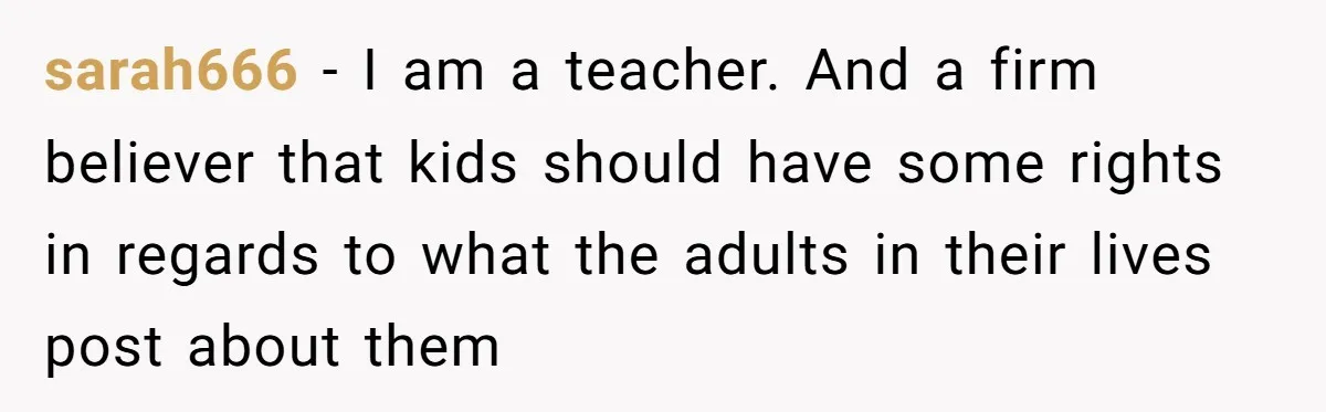 sarah666 - I am a teacher. And a firm believer that kids should have some rights in regards to what the adults in their lives post about them