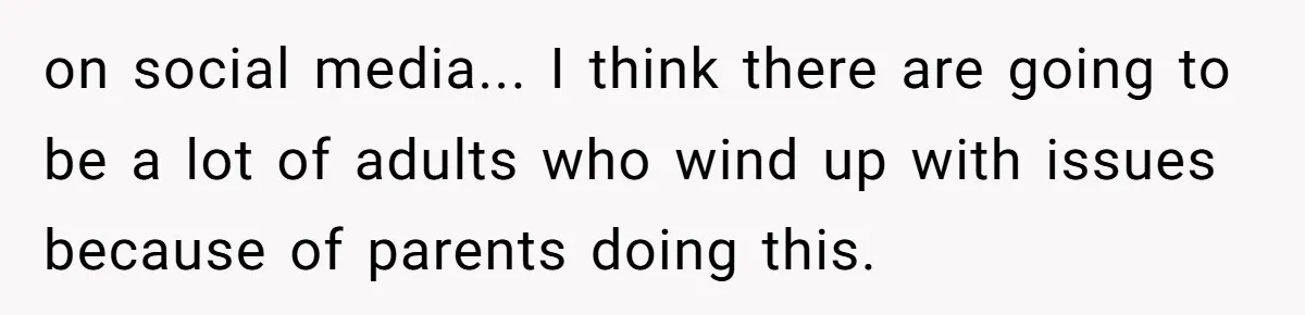 on social media... I think there are going to be a lot of adults who wind up with issues because of parents doing this.
