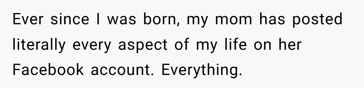 Ever since I was born, my mom has posted literally every aspect of my life on her Facebook account. Everything.