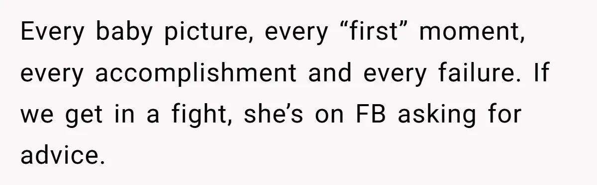 Every baby picture, every “first” moment, every accomplishment and every failure. If we get in a fight, she’s on FB asking for advice.