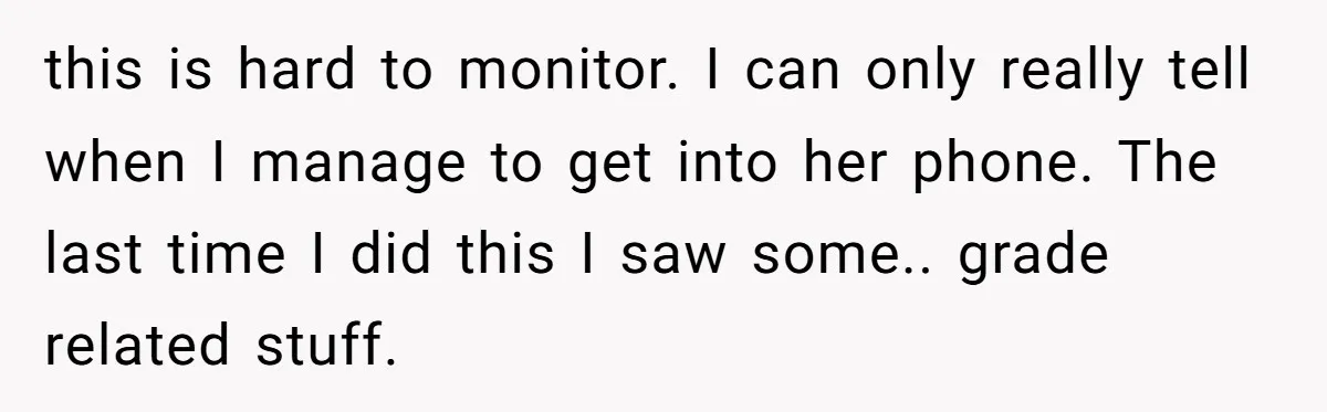 this is hard to monitor. I can only really tell when I manage to get into her phone. The last time I did this I saw some.. grade related stuff.