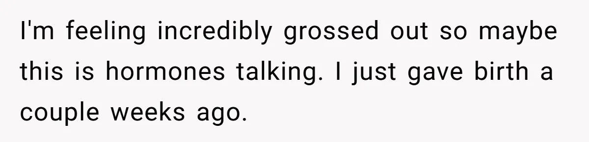 I'm feeling incredibly grossed out so maybe this is hormones talking. I just gave birth a couple weeks ago.