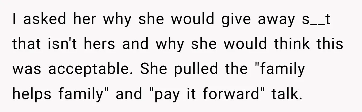 I asked her why she would give away s__t that isn't hers and why she would think this was acceptable. She pulled the "family helps family" and "pay it forward"...