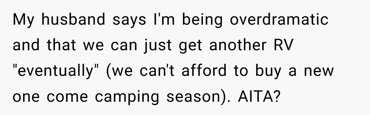 My husband says I'm being overdramatic and that we can just get another RV "eventually" (we can't afford to buy a new one come camping season). AITA?