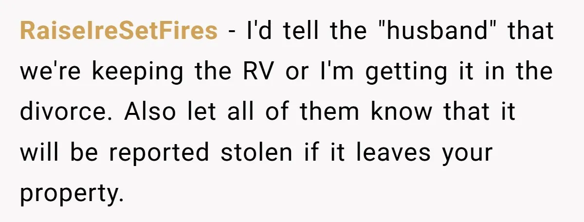 RaiseIreSetFires − I'd tell the "husband" that we're keeping the RV or I'm getting it in the divorce. Also let all of them know that it will be reported stolen...