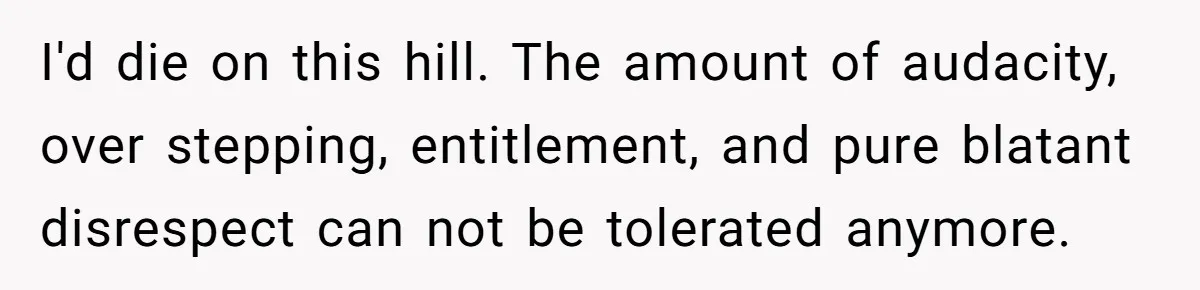 I'd die on this hill. The amount of audacity, over stepping, entitlement, and pure blatant disrespect can not be tolerated anymore.