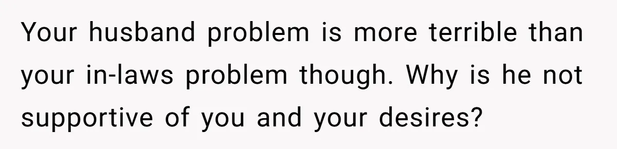 Your husband problem is more terrible than your in-laws problem though. Why is he not supportive of you and your desires?