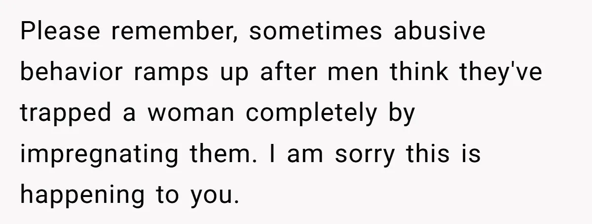 Please remember, sometimes abusive behavior ramps up after men think they've trapped a woman completely by impregnating them. I am sorry this is happening to you.