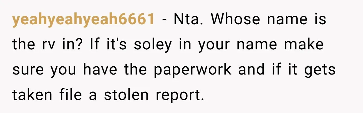 yeahyeahyeah6661 − Nta. Whose name is the rv in? If it's soley in your name make sure you have the paperwork and if it gets taken file a stolen report.