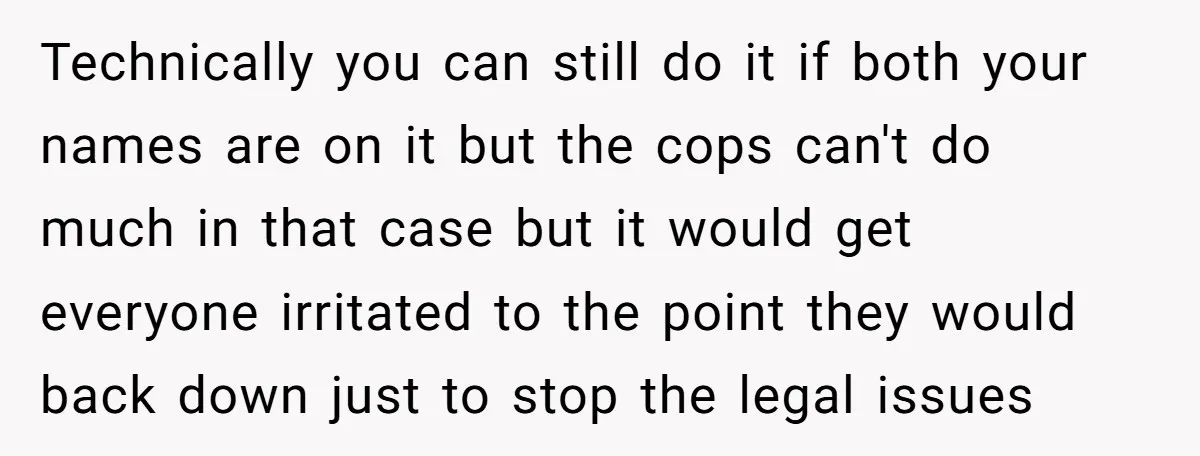 Technically you can still do it if both your names are on it but the cops can't do much in that case but it would get everyone irritated to the...