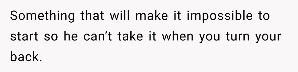 Something that will make it impossible to start so he can’t take it when you turn your back.