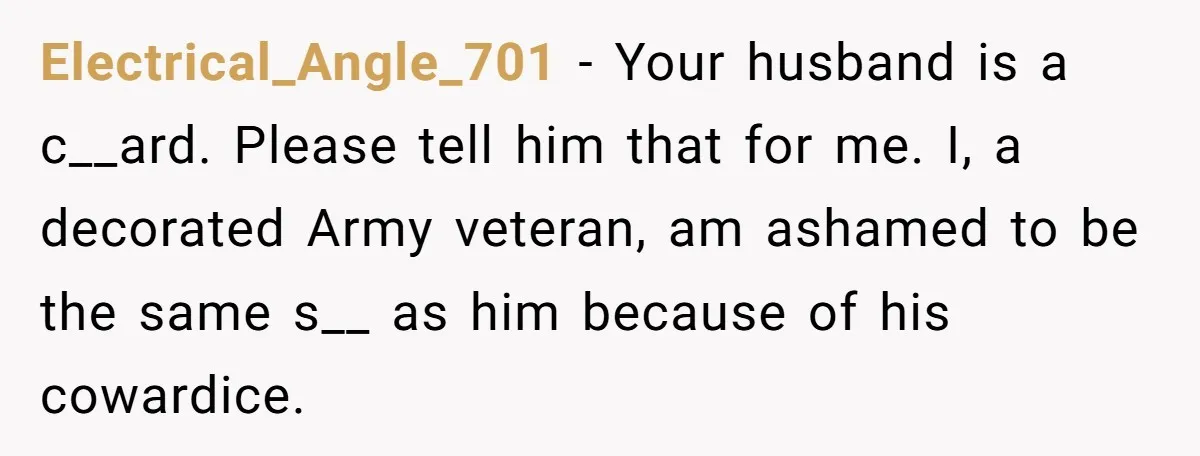 Electrical_Angle_701 − Your husband is a c__ard. Please tell him that for me. I, a decorated Army veteran, am ashamed to be the same s__ as him because of his...