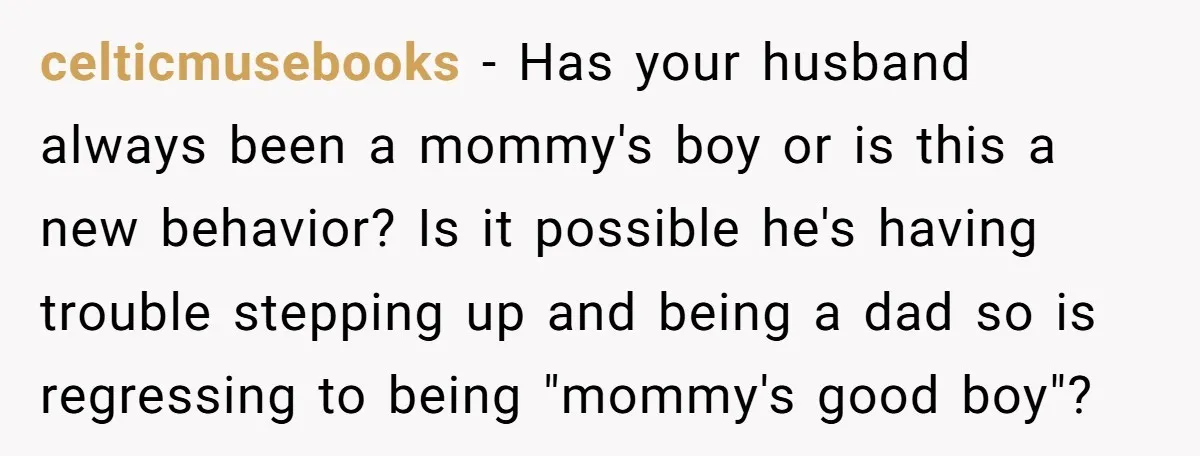 celticmusebooks − Has your husband always been a mommy's boy or is this a new behavior? Is it possible he's having trouble stepping up and being a dad so is...