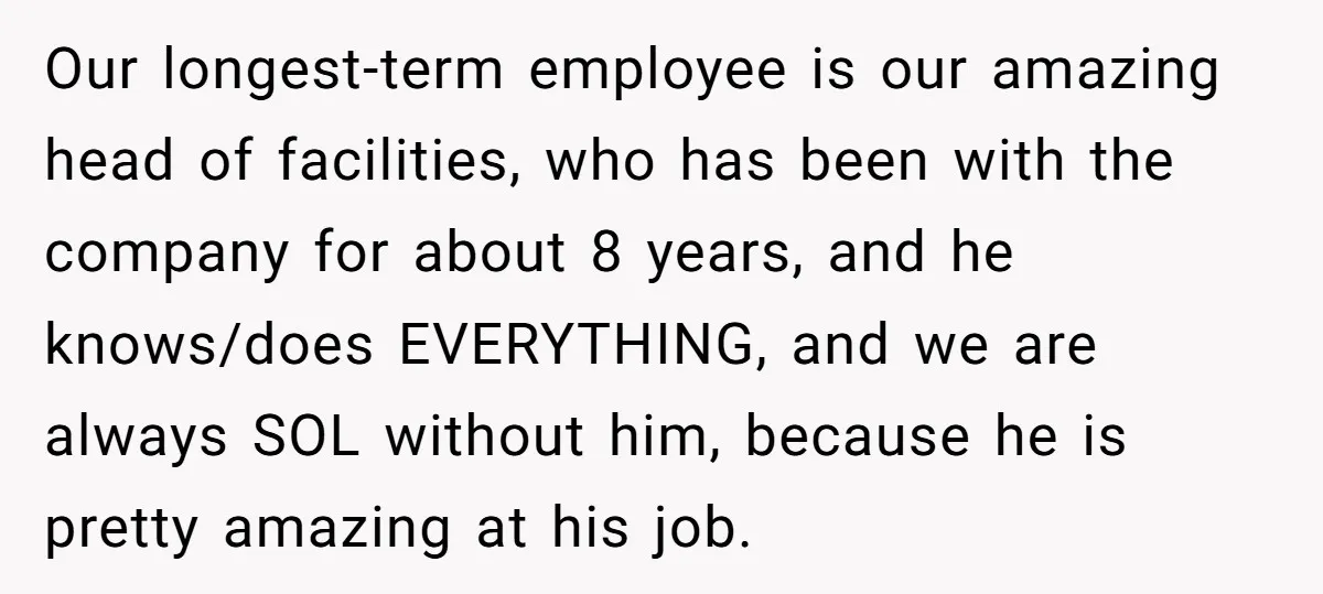 Our longest-term employee is our amazing head of facilities, who has been with the company for about 8 years, and he knows/does EVERYTHING, and we are always SOL without him,...