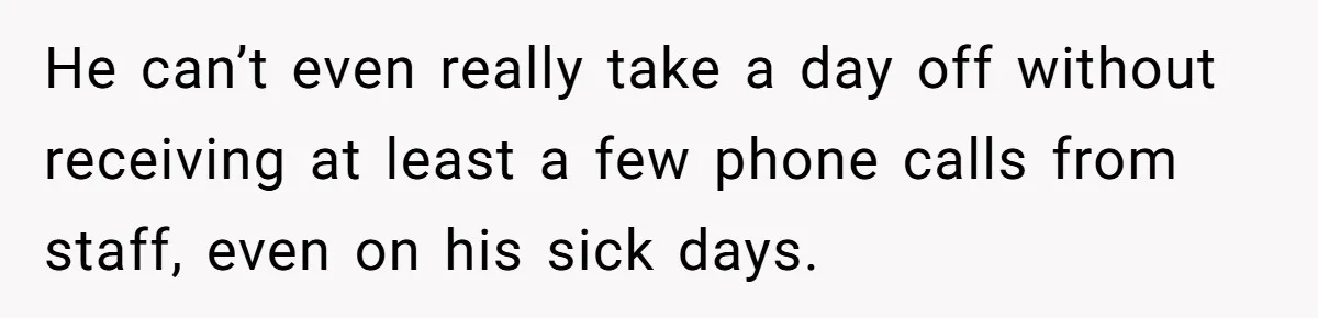 He can’t even really take a day off without receiving at least a few phone calls from staff, even on his sick days.