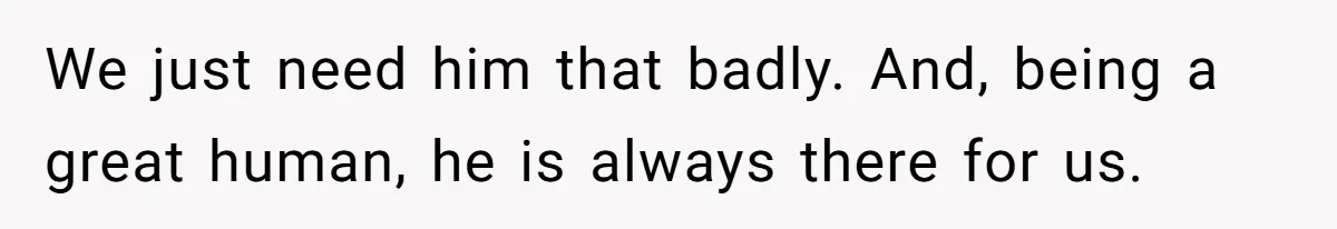 We just need him that badly. And, being a great human, he is always there for us.