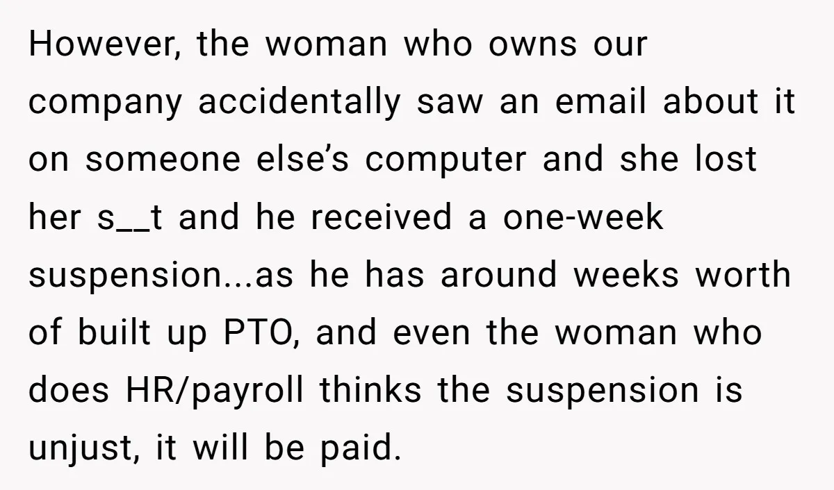 However, the woman who owns our company accidentally saw an email about it on someone else’s computer and she lost her s__t and he received a one-week suspension...as he has...