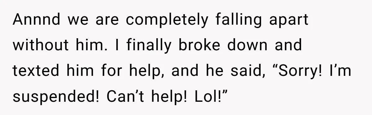 Annnd we are completely falling apart without him. I finally broke down and texted him for help, and he said, “Sorry! I’m suspended! Can’t help! Lol!”