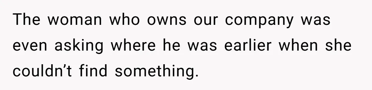 The woman who owns our company was even asking where he was earlier when she couldn’t find something.