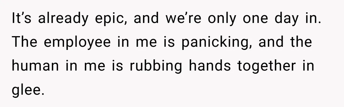 It’s already epic, and we’re only one day in. The employee in me is panicking, and the human in me is rubbing hands together in glee.
