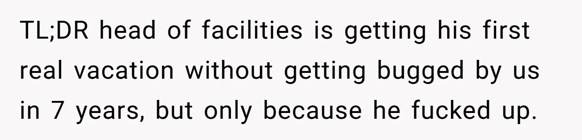 TL;DR head of facilities is getting his first real vacation without getting bugged by us in 7 years, but only because he fucked up.