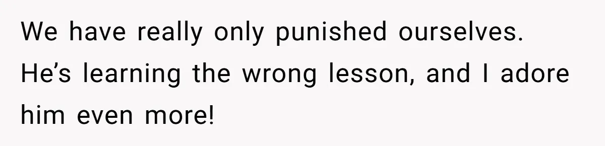 We have really only punished ourselves. He’s learning the wrong lesson, and I adore him even more!