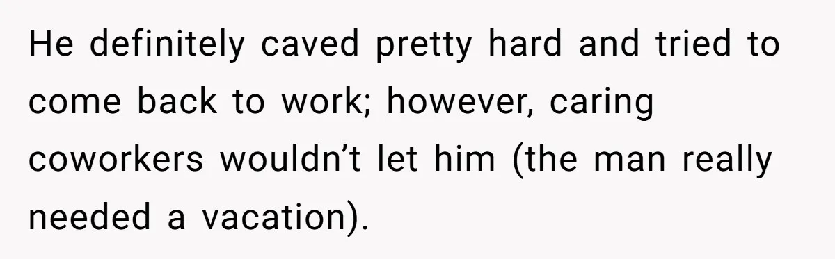 He definitely caved pretty hard and tried to come back to work; however, caring coworkers wouldn’t let him (the man really needed a vacation).