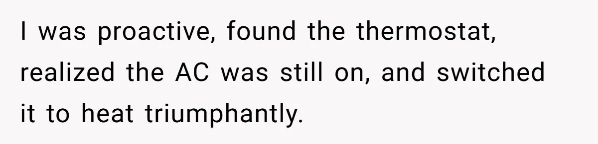 I was proactive, found the thermostat, realized the AC was still on, and switched it to heat triumphantly.