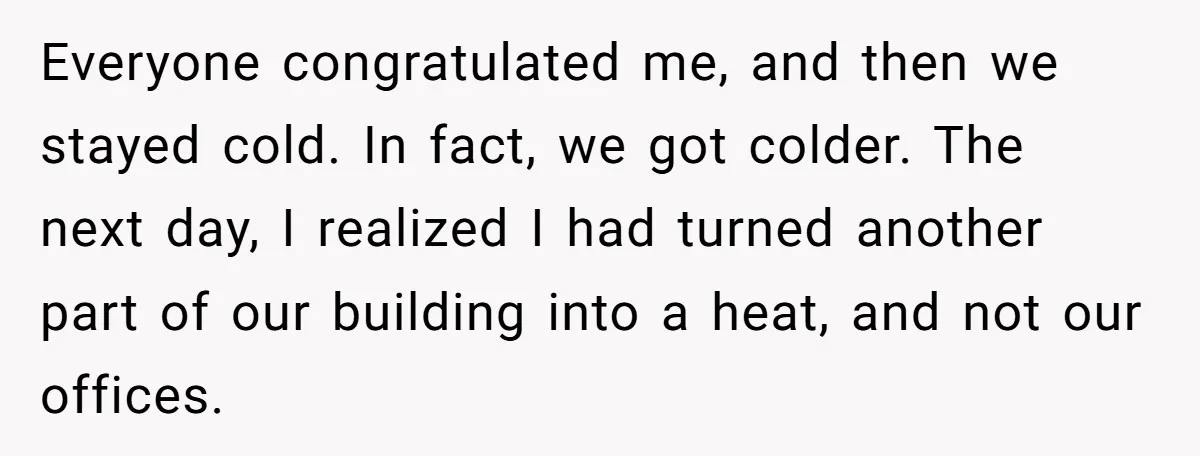 Everyone congratulated me, and then we stayed cold. In fact, we got colder. The next day, I realized I had turned another part of our building into a heat, and...