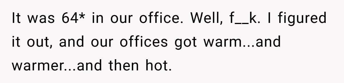 It was 64* in our office. Well, f__k. I figured it out, and our offices got warm...and warmer...and then hot.