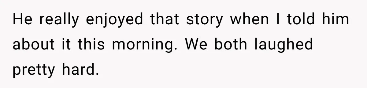 He really enjoyed that story when I told him about it this morning. We both laughed pretty hard.