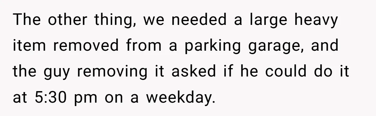 The other thing, we needed a large heavy item removed from a parking garage, and the guy removing it asked if he could do it at 5:30 pm on a...