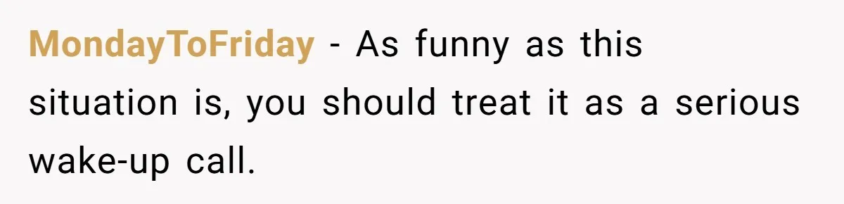 MondayToFriday − As funny as this situation is, you should treat it as a serious wake-up call.