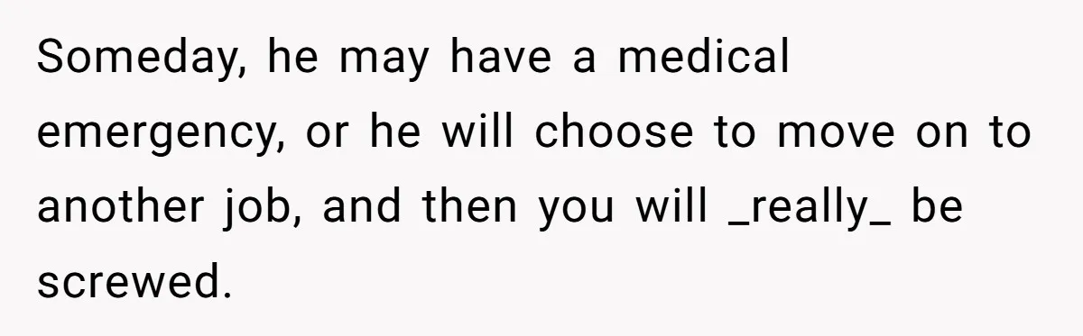 Someday, he may have a medical emergency, or he will choose to move on to another job, and then you will _really_ be screwed.