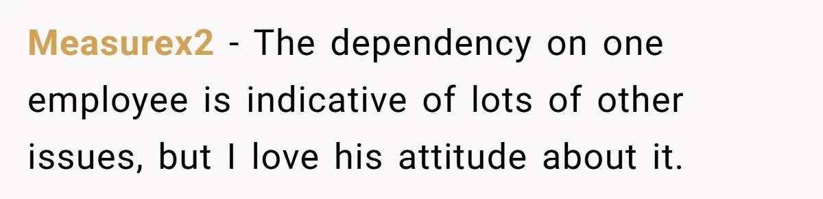 Measurex2 − The dependency on one employee is indicative of lots of other issues, but I️ love his attitude about it.