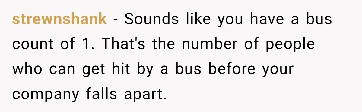 strewnshank − Sounds like you have a bus count of 1. That's the number of people who can get hit by a bus before your company falls apart.
