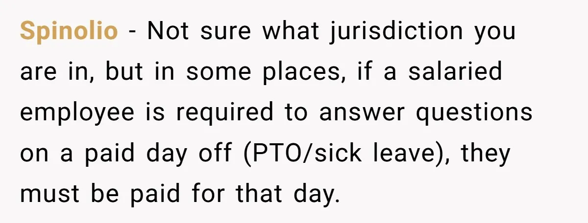 Spinolio − Not sure what jurisdiction you are in, but in some places, if a salaried employee is required to answer questions on a paid day off (PTO/sick leave), they...